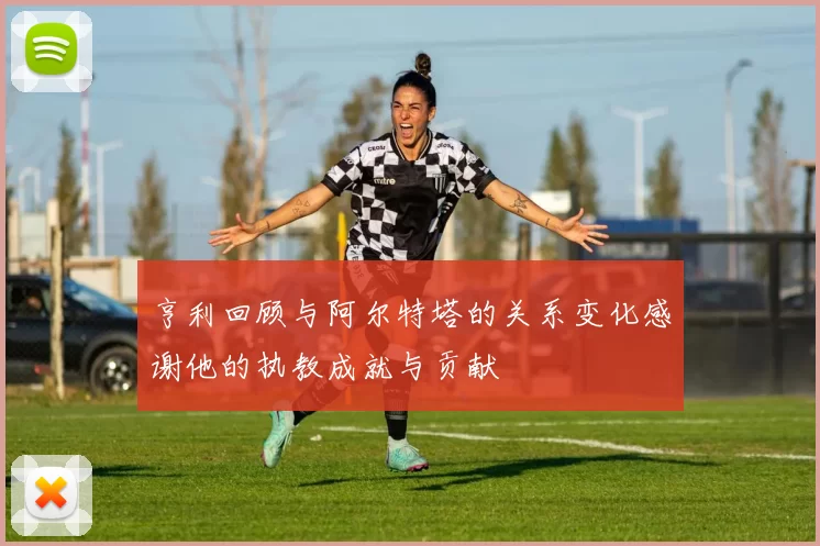 亨利回顾与阿尔特塔的关系变化感谢他的执教成就与贡献