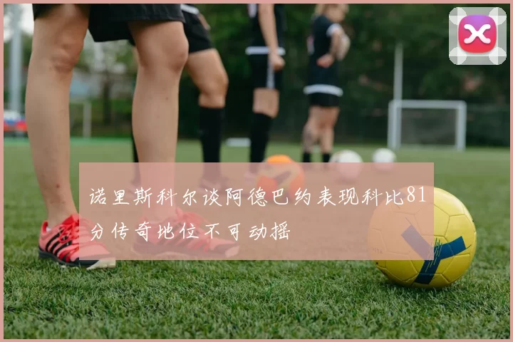 诺里斯科尔谈阿德巴约表现科比81分传奇地位不可动摇