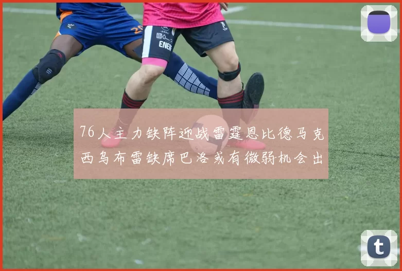 76人主力缺阵迎战雷霆恩比德马克西乌布雷缺席巴洛或有微弱机会出战