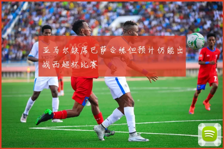 亚马尔缺席巴萨合练但预计仍能出战西超杯比赛